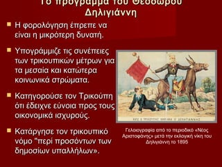 Το πρόγραμμα του Θεοδώρου
                  Δηλιγιάννη
   Η φορολόγηση έπρεπε να
    είναι η μικρότερη δυνατή.
   Υπογράμμιζε τις συνέπειες
    των τρικουπικών μέτρων για
    τα μεσαία και κατώτερα
    κοινωνικά στρώματα.
   Κατηγορούσε τον Τρικούπη
    ότι έδειχνε εύνοια προς τους
    οικονομικά ισχυρούς.
   Κατάργησε τον τρικουπικό        Γελοιογραφία από το περιοδικό «Νέος
                                   Αριστοφάνης» μετά την εκλογική νίκη του
    νόμο "περί προσόντων των                Δηλιγιάννη το 1895
    δημοσίων υπαλλήλων».
 