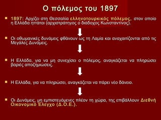 Ο πόλεμος του 1897
   1897: Αρχίζει στη Θεσσαλία ελληνοτουρκικός πόλεμος, στον οποίο
    η Ελλάδα ηττάται (αρχιστράτηγος ο διάδοχος Κωνσταντίνος).


   Οι οθωμανικές δυνάμεις φθάνουν ως τη Λαμία και αναχαιτίζονται από τις
    Μεγάλες Δυνάμεις.


   Η Ελλάδα, για να μη συνεχίσει ο πόλεμος, αναγκάζεται να πληρώσει
    βαριές αποζημιώσεις.


   Η Ελλάδα, για να πληρώσει, αναγκάζεται να πάρει νέο δάνειο.


   Οι Δυνάμεις, μη εμπιστευόμενες πλέον τη χώρα, της επιβάλλουν Διεθνή
    Οικονομικό Έλεγχο (Δ.Ο.Ε.).
 