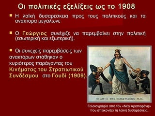 Οι πολιτικές εξελίξεις ως το 1908
   Η λαϊκή δυσαρέσκεια προς τους πολιτικούς και τα
    ανάκτορα μεγάλωνε

   Ο Γεώργιος συνέχιζε να παρεμβαίνει στην πολιτική
    (εσωτερική και εξωτερική).

 Οι συνεχείς παρεμβάσεις των
ανακτόρων στάθηκαν ο
κυριότερος παράγοντας του
Κινήματος του Στρατιωτικού
Συνδέσμου στο Γουδί (1909).




                              Γελοιογραφία από τον «Νέο Αριστοφάνη»
                               που απεικονίζει τη λαϊκή δυσαρέσκεια.
 