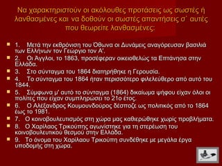 Να χαρακτηριστούν οι ακόλουθες προτάσεις ως σωστές ή
    λανθασμένες και να δοθούν οι σωστές απαντήσεις σ` αυτές
                  που θεωρείτε λανθασμένες:

   1. Μετά την εκθρόνιση του Όθωνα οι Δυνάμεις αναγόρευσαν βασιλιά
    των Ελλήνων τον Γεώργιο τον Α'.
   2. Οι Άγγλοι, το 1863, προσέφεραν οικειοθελώς τα Επτάνησα στην
    Ελλάδα.
   3. Στο σύνταγμα του 1864 διατηρήθηκε η Γερουσία.
   4. Το σύνταγμα του 1864 ήταν περισσότερο φιλελεύθερο από αυτό του
    1844.
   5. Σύμφωνα μ' αυτό το σύνταγμα (1864) δικαίωμα ψήφου είχαν όλοι οι
    πολίτες που είχαν συμπληρώσει το 21ο έτος.
   6. Ο Αλέξανδρος Κουμουνδούρος δέσποζε ως πολιτικός από το 1864
    έως το 1981.
   7. Ο κοινοβουλευτισμός στη χώρα μας καθιερώθηκε χωρίς προβλήματα.
   8. Ο Χαρίλαος Τρικούπης αγωνίστηκε για τη στερέωση του
    κοινοβουλευτικού θεσμού στην Ελλάδα.
   9. Το όνομα του Χαρίλαου Τρικούπη συνδέθηκε με μεγάλα έργα
    υποδομής στη χώρα.
 
