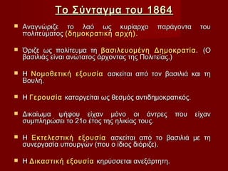 Το Σύνταγμα του 1864
   Αναγνώριζε το λαό ως κυρίαρχο          παράγοντα      του
    πολιτεύματος (δημοκρατική αρχή).

   Όριζε ως πολίτευμα τη βασιλευομένη Δημοκρατία. (Ο
    βασιλιάς είναι ανώτατος άρχοντας της Πολιτείας.)

   Η Νομοθετική εξουσία ασκείται από τον βασιλιά και τη
    Βουλή.

   Η Γερουσία καταργείται ως θεσμός αντιδημοκρατικός.

   Δικαίωμα ψήφου είχαν μόνο οι άντρες          που     είχαν
    συμπληρώσει το 21ο έτος της ηλικίας τους.

   Η Εκτελεστική εξουσία ασκείται από το βασιλιά με τη
    συνεργασία υπουργών (που ο ίδιος διόριζε).

   Η Δικαστική εξουσία κηρύσσεται ανεξάρτητη.
 
