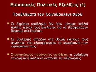 Εσωτερικές Πολιτικές Εξελίξεις (2)

     Προβλήματα του Κοινοβουλευτισμού

   Οι δημόσιοι υπάλληλοι δεν ήταν μόνιμοι: πολλοί
    πολίτες πίεζαν τους βουλευτές για να εξασφαλίσουν
    διορισμό στο δημόσιο.

   Οι βουλευτές στήριζαν στη Βουλή εκείνους τους
    αρχηγούς που εξυπηρετούσαν τα συμφέροντα των
    ψηφοφόρων τους.

   Σημαντικότερος παράγοντας αστάθειας: η αυθαίρετη
    επιλογή του βασιλιά να ανατρέπει τις κυβερνήσεις.
 
