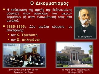 Ο Δικομματισμός
   Η καθιέρωση της αρχής της δεδηλωμένης
    οδήγησε στον αφανισμό των μικρών
    κομμάτων (ή στην ενσωμάτωσή τους στα
    μεγάλα).
   1885-1895: Δύο μεγάλα κόμματα, με
    επικεφαλής:
      τον Χ. Τρικούπη
                                                    Θ. Δηλιγιάννης
      τον Θ. Δηλιγιάννη




     Συνεδρίαση στη Βουλή με τον     Το κτίριο όπου στεγάστηκε η
         Τρικούπη στο βήμα                  Βουλή το 1875
 