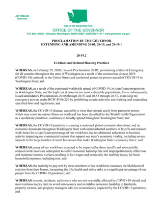 PROCLAMATION BY THE GOVERNOR
EXTENDING AND AMENDING 20-05, 20-19, and 20-19.1
20-19.2
Evictions and Related Housing Practices
WHEREAS, on February 29, 2020, I issued Proclamation 20-05, proclaiming a State of Emergency
for all counties throughout the state of Washington as a result of the coronavirus disease 2019
(COVID-19) outbreak in the United States and confirmed person-to-person spread of COVID-19 in
Washington State; and
WHEREAS, as a result of the continued worldwide spread of COVID-19, its significant progression
in Washington State, and the high risk it poses to our most vulnerable populations, I have subsequently
issued amendatory Proclamations 20-06 through 20-53 and 20-55 through 20-57, exercising my
emergency powers under RCW 43.06.220 by prohibiting certain activities and waiving and suspending
specified laws and regulations; and
WHEREAS, the COVID-19 disease, caused by a virus that spreads easily from person to person
which may result in serious illness or death and has been classified by the World Health Organization
as a worldwide pandemic, continues to broadly spread throughout Washington State; and
WHEREAS, the COVID-19 pandemic is causing a sustained global economic slowdown, and an
economic downturn throughout Washington State with unprecedented numbers of layoffs and reduced
work hours for a significant percentage of our workforce due to substantial reductions in business
activity impacting our commercial sectors that support our state’s economic vitality, including severe
impacts to the large number of small businesses that make Washington State’s economy thrive; and
WHEREAS, many of our workforce expected to be impacted by these layoffs and substantially
reduced work hours are anticipated to suffer economic hardship that will disproportionately affect low
and moderate income workers resulting in lost wages and potentially the inability to pay for basic
household expenses, including rent; and
WHEREAS, the inability to pay rent by these members of our workforce increases the likelihood of
eviction from their homes, increasing the life, health and safety risks to a significant percentage of our
people from the COVID-19 pandemic; and
WHEREAS, tenants, residents, and renters who are not materially affected by COVID-19 should and
must continue to pay rent, to avoid unnecessary and avoidable economic hardship to landlords,
property owners, and property managers who are economically impacted by the COVID-19 pandemic;
and
 