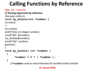 Calling Functions by Reference
Use of * operator
// Passing arguments by reference
#include <stdio.h>
void my_double(int *number )
int main()
{
int number;
pintf(“Enter an integer number);
scanf(“%d”, &number);
my_double(&number) ;
printf(“%d”, number);
getchar();
}
void my_double( int *number )
{
*number = 2 * ( *number );
}
//*number used as alias/nickname for variable inside function
Dr. Yousaf, PIEAS
 