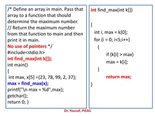 /* Define an array in main. Pass that
array to a function that should
determine the maximum number.
// Return the maximum number
from that function to main and then
print it in main.
No use of pointers */
#include<stdio.h>
int find_max(int k[]);
int main()
{
int max, x[5] ={23, 78, 99, 2, 37};
max = find_max(x);
printf("n max = %d",max);
getchar();
return 0; }
int find_max(int k[])
{
int i, max = k[0];
for (i = 0; i<5;i++)
{
if (k[i] > max)
max = k[i];
}
return max;
}
Dr. Yousaf, PIEAS
 