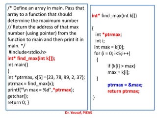 /* Define an array in main. Pass that
array to a function that should
determine the maximum number
// Return the address of that max
number (using pointer) from the
function to main and then print it in
main. */
#include<stdio.h>
int* find_max(int k[]);
int main()
{
int *ptrmax, x[5] ={23, 78, 99, 2, 37};
ptrmax = find_max(x);
printf("n max = %d",*ptrmax);
getchar();
return 0; }
int* find_max(int k[])
{
int *ptrmax;
int i;
int max = k[0];
for (i = 0; i<5;i++)
{
if (k[i] > max)
max = k[i];
}
ptrmax = &max;
return ptrmax;
}
Dr. Yousaf, PIEAS
 