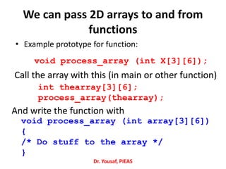 We can pass 2D arrays to and from
functions
• Example prototype for function:
void process_array (int X[3][6]);
void process_array (int array[3][6])
{
/* Do stuff to the array */
}
int thearray[3][6];
process_array(thearray);
Call the array with this (in main or other function)
And write the function with
Dr. Yousaf, PIEAS
 