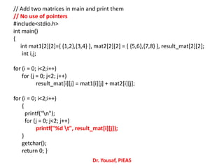 // Add two matrices in main and print them
// No use of pointers
#include<stdio.h>
int main()
{
int mat1[2][2]={ {1,2},{3,4} }, mat2[2][2] = { {5,6},{7,8} }, result_mat[2][2];
int i,j;
for (i = 0; i<2;i++)
for (j = 0; j<2; j++)
result_mat[i][j] = mat1[i][j] + mat2[i][j];
for (i = 0; i<2;i++)
{
printf("n");
for (j = 0; j<2; j++)
printf("%d t", result_mat[i][j]);
}
getchar();
return 0; }
Dr. Yousaf, PIEAS
 