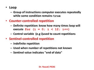 • Loop
– Group of instructions computer executes repeatedly
while some condition remains true
• Counter-controlled repetition
– Definite repetition: know how many times loop will
execute for (i = 0; i < 12; i++)
– Control variable (e.g i)used to count repetitions
• Sentinel-controlled repetition
– Indefinite repetition
– Used when number of repetitions not known
– Sentinel value indicates "end of data"
Dr. Yousaf, PIEAS
 