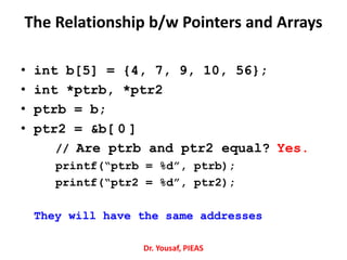 • int b[5] = {4, 7, 9, 10, 56};
• int *ptrb, *ptr2
• ptrb = b;
• ptr2 = &b[ 0 ]
// Are ptrb and ptr2 equal? Yes.
printf(“ptrb = %d”, ptrb);
printf(“ptr2 = %d”, ptr2);
They will have the same addresses
Dr. Yousaf, PIEAS
The Relationship b/w Pointers and Arrays
 