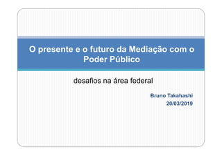 Bruno Takahashi
20/03/2019
O presente e o futuro da Mediação com o
Poder Público
desafios na área federal
 