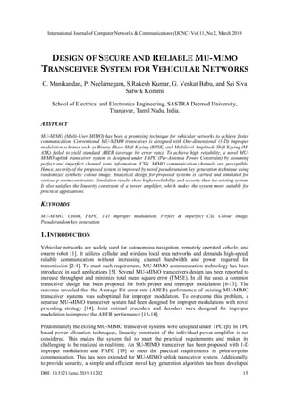 International Journal of Computer Networks & Communications (IJCNC) Vol.11, No.2, March 2019
DOI: 10.5121/ijcnc.2019.11202 15
DESIGN OF SECURE AND RELIABLE MU-MIMO
TRANSCEIVER SYSTEM FOR VEHICULAR NETWORKS
C. Manikandan, P. Neelamegam, S.Rakesh Kumar, G. Venkat Babu, and Sai Siva
Satwik Kommi
School of Electrical and Electronics Engineering, SASTRA Deemed University,
Thanjavur, Tamil Nadu, India.
ABSTRACT
MU-MIMO (Multi-User MIMO) has been a promising technique for vehicular networks to achieve faster
communication. Conventional MU-MIMO transceiver is designed with One-dimensional (1-D) improper
modulation schemes such as Binary Phase Shift Keying (BPSK) and Multilevel Amplitude Shift Keying (M-
ASK) failed to yield standard ABER (average bit error rate). To achieve high reliability, a novel MU-
MIMO uplink transceiver system is designed under PAPC (Per-Antenna Power Constraint) by assuming
perfect and imperfect channel state information (CSI). MIMO communication channels are perceptible.
Hence, security of the proposed system is improved by novel pseudorandom key generation technique using
randomized synthetic colour image. Analytical design for proposed systems is carried and simulated for
various p-norm constraints. Simulation results show higher reliability and security than the existing system.
It also satisfies the linearity constraint of a power amplifier, which makes the system more suitable for
practical applications.
KEYWORDS
MU-MIMO, Uplink, PAPC, 1-D improper modulation, Perfect & imperfect CSI, Colour Image,
Pseudorandom key generation
1. INTRODUCTION
Vehicular networks are widely used for autonomous navigation, remotely operated vehicle, and
swarm robot [1]. It utilizes cellular and wireless local area networks and demands high-speed,
reliable communication without increasing channel bandwidth and power required for
transmission [2-4]. To meet such requirement, MU-MIMO communication technology has been
introduced in such applications [5]. Several MU-MIMO transceivers design has been reported to
increase throughput and minimize total mean square error (TMSE). In all the cases a common
transceiver design has been proposed for both proper and improper modulation [6-13]. The
outcome revealed that the Average Bit error rate (ABER) performance of existing MU-MIMO
transceiver systems was suboptimal for improper modulation. To overcome this problem, a
separate MU-MIMO transceiver system had been designed for improper modulations with novel
precoding strategy [14]. Joint optimal precoders and decoders were designed for improper
modulation to improve the ABER performance [15-18].
Predominately the exiting MU-MIMO transceiver systems were designed under TPC (β). In TPC
based power allocation techniques, linearity constraint of the individual power amplifier is not
considered. This makes the system fail to meet the practical requirements and makes its
challenging to be realized in real-time. An SU-MIMO transceiver has been proposed with 1-D
improper modulation and PAPC [19] to meet the practical requirements in point-to-point
communication. This has been extended for MU-MIMO uplink transceiver system. Additionally,
to provide security, a simple and efficient novel key generation algorithm has been developed
 