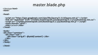 master.blade.php
<!doctype html>
<html>
<head>
<script src="https://ajax.googleapis.com/ajax/libs/jquery/1.11.0/jquery.min.js"></script>
<link rel="stylesheet" href="//netdna.bootstrapcdn.com/bootstrap/3.1.1/css/bootstrap.min.css">
<script src="//netdna.bootstrapcdn.com/bootstrap/3.1.1/js/bootstrap.min.js"></script>
<meta charset="utf-8">
<title>Laravel</title>
</head>
<body>
<div class="container">
<div class="row">
<div class="col-lg-8"> @yield('content') </div>
</div>
</div>
</body>
</html>
 