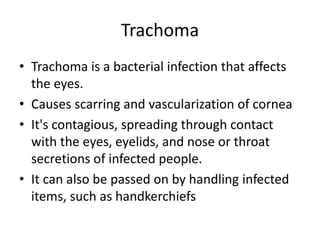 Trachoma
• Trachoma is a bacterial infection that affects
the eyes.
• Causes scarring and vascularization of cornea
• It's contagious, spreading through contact
with the eyes, eyelids, and nose or throat
secretions of infected people.
• It can also be passed on by handling infected
items, such as handkerchiefs
 