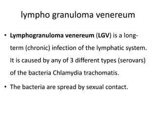 lympho granuloma venereum
• Lymphogranuloma venereum (LGV) is a long-
term (chronic) infection of the lymphatic system.
It is caused by any of 3 different types (serovars)
of the bacteria Chlamydia trachomatis.
• The bacteria are spread by sexual contact.
 
