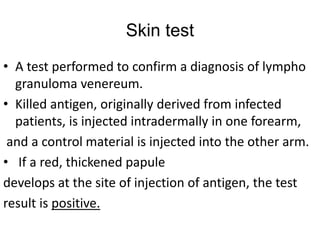 Skin test
• A test performed to confirm a diagnosis of lympho
granuloma venereum.
• Killed antigen, originally derived from infected
patients, is injected intradermally in one forearm,
and a control material is injected into the other arm.
• If a red, thickened papule
develops at the site of injection of antigen, the test
result is positive.
 