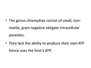 • The genus chlamydiae consist of small, non-
motile, gram negative obligate intracellular
parasites.
• They lack the ability to produce their own ATP
hence uses the host’s ATP.
 