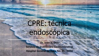 CPRE: técnica
endoscópica
Dr. Juan D. Díaz
Servicio de Endoscopia Gastrointestinal
Hospital General de Zona No. 35 - IMSS
 