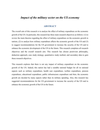 Impact of the military sector on the US economy
ABSTRACT
The overall aim of this research is to analyse the effect of military expenditure on the economic
growth of the US. In particular, this research has three main research objectives as follows: (1) to
review the main theories regarding the effect of military expenditure on the economic growth in
nations, (2) to analyse how military expenditure affects the economic growth of the US and (3)
to suggest recommendations for the US government to increase the security of the US and to
enhance the economic development of the US in the future. This research completes all research
objectives and the overall research aim. This research has chosen positivism philosophy,
deduction approach, case study strategy, quantitative study method, and secondary data to gain
these research objectives.
This research explores that there is not any impact of military expenditure on the economic
growth of the US. Indeed, this nation has had a suitable national budget for all its national
aspects such as military expenditure, health care expenditure, welfare expenditure, pension
expenditure, educational expenditure, public infrastructure expenditure and then, the economic
growth are decided by many aspects rather than its military spending. Also, this research has
suggested recommendations for the US government to increase the security of the US and to
enhance the economic growth of the US in the future.
 