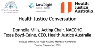 Health Justice Conversation
Donnella Mills, Acting Chair, NACCHO
Tessa Boyd-Caine, CEO, Health Justice Australia
‘Because of them, we must’ NACCHO Members’ Conference
Tuesday 6 November, 2019
 