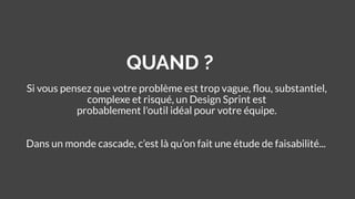 QUAND ?
Si vous pensez que votre problème est trop vague, ﬂou, substantiel,
complexe et risqué, un Design Sprint est
probablement l'outil idéal pour votre équipe.
Dans un monde cascade, c’est là qu’on fait une étude de faisabilité...
 