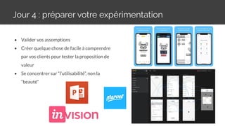 Jour 4 : préparer votre expérimentation
29
• Valider vos assomptions
• Créer quelque chose de facile à comprendre
par vos clients pour tester la proposition de
valeur
• Se concentrer sur “l’utilisabilité”, non la
“beauté”
 
