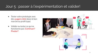 Jour 5 : passer à l’expérimentation et valider!
30
• Tester votre prototype avec
des usagers réels (dans le bon
marché ou proﬁl type)
• Valider ou tester ce qui ne
fonctionne pas: Continuer?
Pivoter?
 