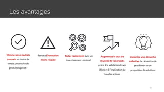 Les avantages
Obtenez des résultats
concrets en moins de
temps : poursuite du
produit ou pivot ?
Rendez l’innovation
moins risquée
Testez rapidement avec un
investissement minimal
Augmentez le taux de
réussite de vos projets
grâce à la validation de vos
idées et à l’implication de
tous les acteurs
Implantez une démarche
collective de résolution de
problèmes ou de
proposition de solutions
32
 