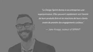3
“Le Design Sprint donne à nos entreprises une
superpuissance. Elles peuvent rapidement voir l'avenir
de leurs produits ﬁnis et les réactions de leurs clients
avant de prendre des engagements coûteux.”
— Jake Knapp, auteur of SPRINT
 