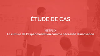 3
We must find innovative solutions with fast iterations and with a minimal
risk
ÉTUDE DE CAS
NETFLIX
La culture de l’expérimentation comme nécessité d’innovation
 