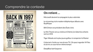 Comprendre le contexte
On retient …
Microsoft devient la compagnie la plus valorisée
Le streaming via le modem téléphonique débute avec
RealPlayer
Bill Clinton est président des États-Unis
Le ﬁlm Titanic est au cinéma et Chérie j’ai réduit les enfants
sort en VHS
Tiger Woods est le plus jeune golfeur à remporter le Master
L’internet s’invite sur nos écrans TV. On peut regarder X-Files
et écrire un courriel en même temps!
DeepBlue bat Kasparov
 