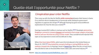 L’inspiration pour créer Netﬂix
They came up with the idea for Netﬂix while commuting between their homes in Santa
Cruz and Pure Atria's headquarters in Sunnyvale while waiting for government
regulators to approve the merger,[24]
although Hasting has given several different
explanations for how the idea was created.[25]
Hastings invested $2.5 million in startup cash for Netﬂix.[26][11]
Randolph admired the
ﬂedgling e-commerce company Amazon and wanted to ﬁnd a large category of portable
items to sell over the Internet using a similar model. They considered and rejected VHS
tapes as too expensive to stock and too delicate to ship.
When they heard about DVDs, which were ﬁrst introduced in the United States on
March 31, 1997,[27]
they tested the concept of selling or renting DVDs by mail, by
mailing a compact disc to Hastings' house in Santa Cruz. When the disc arrived intact,
they decided to take on the $16 billion home video sales and rental industry.[24]
43Source : https://en.wikipedia.org/wiki/Netflix#cite_note-:1-24
Quelle était l’opportunité pour Netﬂix ?
 