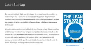 Lean Startup
http://theleanstartup.com/
Est une méthodologie Agile pour développer des entreprises et des produits. La
méthodologie vise à raccourcir les cycles de développement des produits en
adoptant une combinaison d'expérimentation basée sur les hypothèses d’affaires,
des versions itératives de produits et l'apprentissage validé avec des mesures
(métriques).
L'hypothèse centrale de la méthodologie de Lean Startup est que si les entreprises
en démarrage investissent leur temps et énergie à construire des produits ou des
services de façon minimale et itérative pour découvrir les « vrais » besoins de leurs
premiers clients (early adopters), ils peuvent réduire les risques du marché,
contourner la nécessité de grandes quantités de ﬁnancement initial, de perte de
temps et d’énergie pour de grand lancements sans succès.
58
 