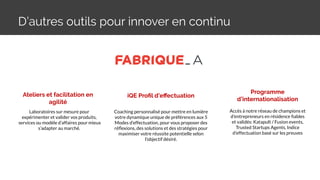 D’autres outils pour innover en continu
Ateliers et facilitation en
agilité
Programme
d’internationalisation
Laboratoires sur mesure pour
expérimenter et valider vos produits,
services ou modèle d’affaires pour mieux
s’adapter au marché.
Accès à notre réseau de champions et
d'entrepreneurs en résidence ﬁables
et validés: Katapult / Fusion events,
Trusted Startups Agents, Indice
d'effectuation basé sur les preuves
iQE Proﬁl d’eﬀectuation
Coaching personnalisé pour mettre en lumière
votre dynamique unique de préférences aux 5
Modes d’effectuation, pour vous proposer des
réﬂexions, des solutions et des stratégies pour
maximiser votre réussite potentielle selon
l’objectif désiré.
 