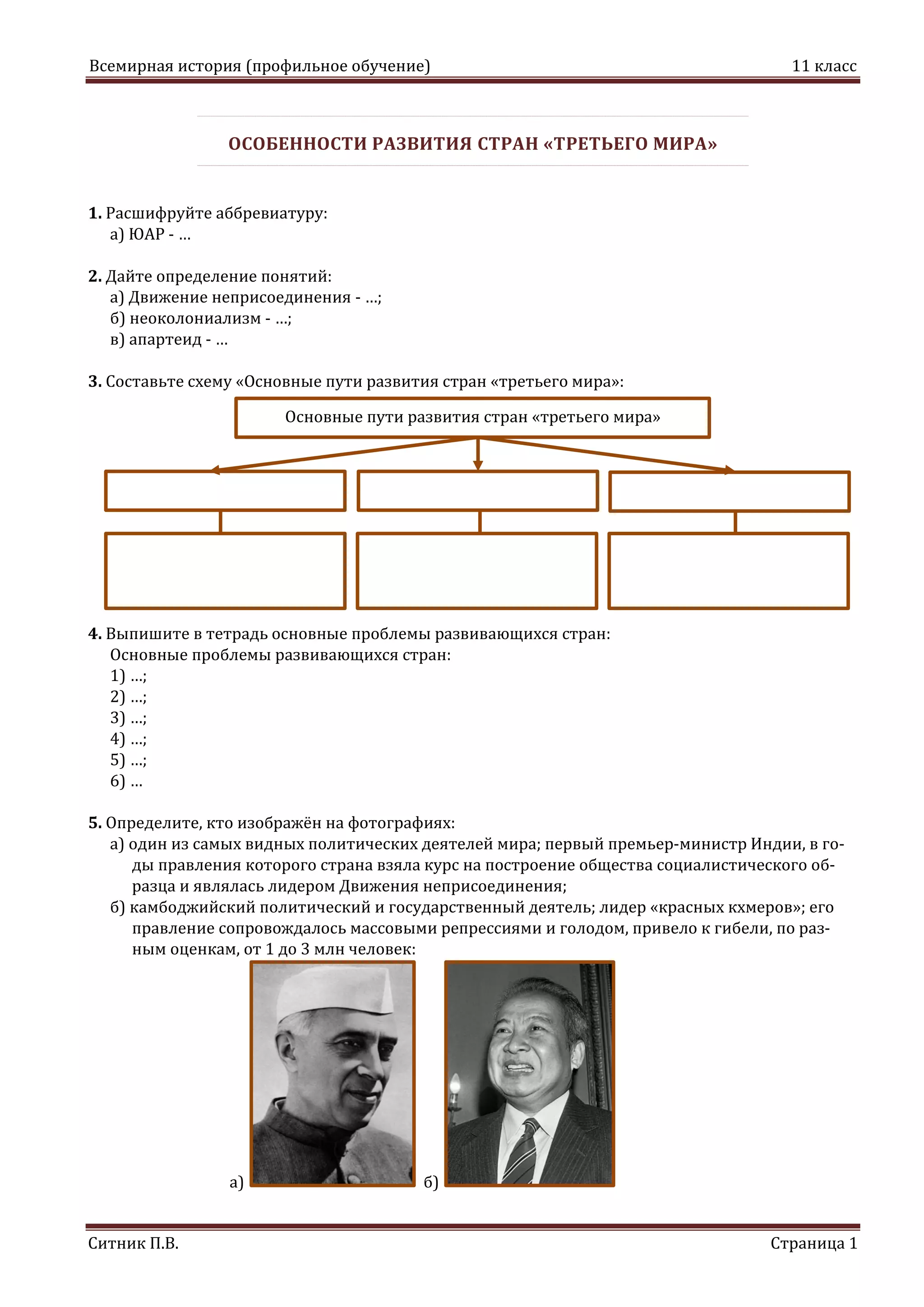 Всемирная история (профильное обучение) 11 класс
Ситник П.В. Страница 1
ОСОБЕННОСТИ РАЗВИТИЯ СТРАН «ТРЕТЬЕГО МИРА»
1. Расшифруйте аббревиатуру:
а) ЮАР - …
2. Дайте определение понятий:
а) Движение неприсоединения - …;
б) неоколониализм - …;
в) апартеид - …
3. Составьте схему «Основные пути развития стран «третьего мира»:
4. Выпишите в тетрадь основные проблемы развивающихся стран:
Основные проблемы развивающихся стран:
1) …;
2) …;
3) …;
4) …;
5) …;
6) …
5. Определите, кто изображён на фотографиях:
а) один из самых видных политических деятелей мира; первый премьер-министр Индии, в го-
ды правления которого страна взяла курс на построение общества социалистического об-
разца и являлась лидером Движения неприсоединения;
б) камбоджийский политический и государственный деятель; лидер «красных кхмеров»; его
правление сопровождалось массовыми репрессиями и голодом, привело к гибели, по раз-
ным оценкам, от 1 до 3 млн человек:
а) б)
Основные пути развития стран «третьего мира»