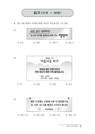 읽기 (31번 ～ 60번)


※ [31～34] 다음이 무엇에 대한 글인지 고르십시오. (각 3점)


31.




      ① 휴지      ② 세제      ③ 세탁기     ④ 청소기




32.




      ① 책       ② 여행      ③ 영화      ④ 음악




33.




      ① 세일 기간   ② 세일 내용   ③ 영업 장소   ④ 영업 시간




                                     일반 한국어 B형   9
 