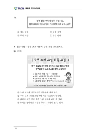 제 20 회 한국어능력시험




34.




      ① 사용 방법               ② 상품 설명
      ③ 주의 사항               ④ 구입 안내




※ [35～38] 다음을 보고 내용이 같은 것을 고르십시오.

35. (3점)




      ① 노래 교실에 신청하려면 방송국에 가야 한다.
      ② 주부 노래 교실은 9월부터 매주 수요일에 열린다.
      ③ 회원이 되면 연말 주부 노래 대회에 나갈 수 있다.
      ④ 노래를 좋아하는 사람은 누구나 회원이 될 수 있다.




10
 