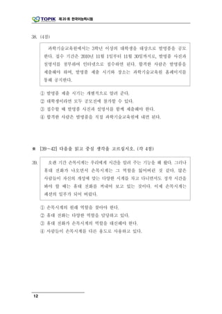 제 20 회 한국어능력시험




38. (4점)

        과학기술교육원에서는 3학년 이상의 대학생을 대상으로 발명품을 공모
      한다. 접수 기간은 2010년 11월 1일부터 11월 30일까지로, 발명품 사진과
      설명서를 첨부하여 인터넷으로 접수하면 된다. 합격한 사람은 발명품을
      제출해야 하며, 발명품 제출 시기와 장소는 과학기술교육원 홈페이지를
      통해 공지한다.

      ① 발명품 제출 시기는 개별적으로 알려 준다.
      ② 대학생이라면 모두 공모전에 참가할 수 있다.
      ③ 접수할 때 발명품 사진과 설명서를 함께 제출해야 한다.
      ④ 합격한 사람은 발명품을 직접 과학기술교육원에 내면 된다.




※ [39～42] 다음을 읽고 중심 생각을 고르십시오. (각 4점)

39.     오랜 기간 손목시계는 우리에게 시간을 알려 주는 기능을 해 왔다. 그러나
       휴대 전화가 나오면서 손목시계는 그 역할을 잃어버린 것 같다. 많은
       사람들이 자신의 개성에 맞는 다양한 시계를 차고 다니면서도 정작 시간을
       봐야 할 때는 휴대 전화를 꺼내어 보고 있는 것이다. 이제 손목시계는
       패션의 일부가 되어 버렸다.

      ① 손목시계의 원래 역할을 찾아야 한다.
      ② 휴대 전화는 다양한 역할을 담당하고 있다.
      ③ 휴대 전화가 손목시계의 역할을 대신해야 한다.
      ④ 사람들이 손목시계를 다른 용도로 사용하고 있다.




12
 