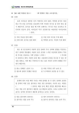 제 20 회 한국어능력시험




※ [46～48] 다음을 읽고 (            )에 알맞은 것을 고르십시오.

46. (4점)

         요즘 아이들은 대부분 이가 약하거나 좋지 않다. 딱딱한 음식은 멀리
     하고 부드러운 음식만을 선호하여 이에 적당한 자극을 줄 일이 별로 없
     기 때문이다. 음식을 씹을 때 이에 전해지는 자극은 이를 건강하고 튼
     튼하게 만들어 준다. 아이들의 이가 건강하기를 바란다면 아이들에게
     (                ) 한다.

     ① 치과 치료를 받게 해야              ② 이를 닦아 자극을 주게 해야
     ③ 이에 좋은 음식을 씹게 해야           ④ 딱딱한 음식도 적당히 먹게 해야


47. (3점)

         최근 한 연구팀에서 사람의 감정 상태가 무늬 선택에 영향을 미친다는
     연구 결과를 발표했다. 사람이 슬픈 감정을 느끼면 자신에게 편하고 익숙
     한 무늬를 선호하고, 기쁜 감정을 느끼면 (                     ) 무늬에
     더 끌린다고 한다. 사람이 슬플 때는 조용하게 감정을 다스릴 수 있는 안
     정을 원하고, 기쁠 때는 무엇이든지 하고 싶은 의욕이 넘쳐서 변화를 추구
     하기 때문이다.

     ① 밝고 경쾌한 느낌이 드는             ② 어릴 적부터 자주 보아 온
     ③ 평소에 접하지 못했던 새로운           ④ 누구에게나 호감을 줄 수 있는


48. (3점)

         물체에 빛이 비칠 때만 우리는 어떤 물체를 볼 수 있다. 물체의 표면은
     빛 중에서 어떤 것은 흡수하고 어떤 것은 반사한다. 우리가 보는 색깔은
     (                 ) 것이다. 예를 들어, 빨간 꽃잎은 빨간색을 빼고는
     다른 색을 모두 흡수하기 때문에 그냥 빨갛게 보인다. 그리고 갈색의 나무
     줄기는 갈색만 반사하기 때문에 갈색으로 보이는 것이다.

     ① 빛을 흡수하여 나타나는              ② 빛이 반사되어 나타나는
     ③ 흡수되는 빛을 보여 주는             ④ 흡수나 반사되는 빛을 보여 주는



16
 