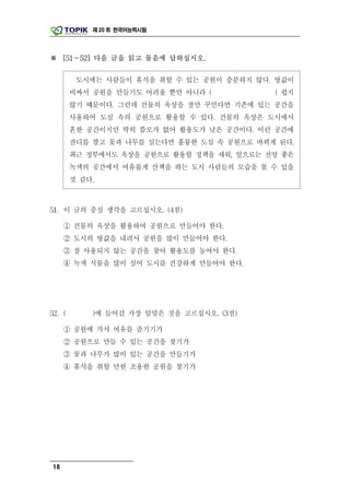 제 20 회 한국어능력시험




※ [51～52] 다음 글을 읽고 물음에 답하십시오.

         도시에는 사람들이 휴식을 취할 수 있는 공원이 충분하지 않다. 땅값이
        비싸서 공원을 만들기도 어려울 뿐만 아니라 (           ) 쉽지
        않기 때문이다. 그런데 건물의 옥상을 잘만 꾸민다면 기존에 있는 공간을
        사용하여 도심 속의 공원으로 활용할 수 있다. 건물의 옥상은 도시에서
        흔한 공간이지만 딱히 쓸모가 없어 활용도가 낮은 공간이다. 이런 공간에
        잔디를 깔고 꽃과 나무를 심는다면 훌륭한 도심 속 공원으로 바뀌게 된다.
        최근 정부에서도 옥상을 공원으로 활용할 정책을 세워, 앞으로는 전망 좋은
        녹색의 공간에서 여유롭게 산책을 하는 도시 사람들의 모습을 볼 수 있을
        것 같다.



51. 이 글의 중심 생각을 고르십시오. (4점)

     ① 건물의 옥상을 활용하여 공원으로 만들어야 한다.
     ② 도시의 땅값을 내려서 공원을 많이 만들어야 한다.
     ③ 잘 사용되지 않는 공간을 찾아 활용도를 높여야 한다.
     ④ 녹색 식물을 많이 심어 도시를 건강하게 만들어야 한다.




52. (       )에 들어갈 가장 알맞은 것을 고르십시오. (3점)

     ① 공원에 가서 여유를 즐기기가
     ② 공원으로 만들 수 있는 공간을 찾기가
     ③ 꽃과 나무가 많이 있는 공간을 만들기가
     ④ 휴식을 취할 만한 조용한 공원을 찾기가




18
 