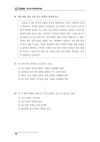 제 20 회 한국어능력시험




※ [59～60] 다음 글을 읽고 물음에 답하십시오.

       이렇게 된 것은 대기업 상품의 품질이 뛰어나다고 여기는 사회적인 분위
      기 때문이다. 이러한 상황이 지속된다면 중소기업이 거의 사라져 우리 경
      제가 뿌리째 흔들릴 수도 있다. 중소기업을 살리려면 사람들이 중소기업
      상품에 대해 가지고 있는 부정적인 시각부터 바꿔야 한다. 그런데 중소기
      업 상품을 써 보지 않고서는 중소기업에 대한 인식을 변화시킬 수 없다.
      품질이 좋은 중소기업의 상품을 전시, 판매하여 사람들이 중소기업 상품
      을 많이 접할 수 있는 기회를 제공해야 한다. 이러한 기회를 통해 사람들
      은 품질이 뛰어나고 가격은 저렴한 중소기업 상품의 장점을 차츰 알게
      될 것이다. 그렇게 하지 않는 한 지금과 같은 중소기업의 경영난은 점점
      더 악화되어 갈 뿐이다.



59. 이 글의 중심 생각을 고르십시오. (4점)

     ① 중소기업은 품질이 뛰어난 상품을 개발해야 한다.
     ② 대기업은 중소기업 상품의 판매를 적극 도와야 한다.
     ③ 정부는 중소기업을 살리기 위해 정책을 시행해야 한다.
     ④ 중소기업 상품의 우수성을 알릴 기회를 마련해야 한다.




60. 이 글 앞에 있었을 내용으로 가장 알맞은 것을 고르십시오. (3점)

     ① 국내 기업의 고민거리
     ② 중소기업의 어려운 현실
     ③ 중소기업 상품이 가진 문제점
     ④ 대기업과 중소기업의 치열한 경쟁




22
 