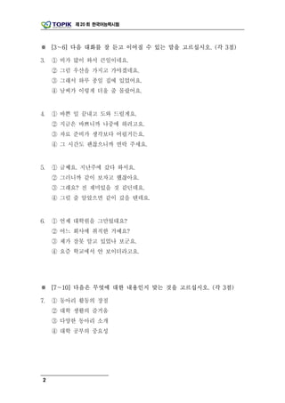 제 20 회 한국어능력시험




※ [3～6] 다음 대화를 잘 듣고 이어질 수 있는 말을 고르십시오. (각 3점)

3.   ① 비가 많이 와서 큰일이네요.
     ② 그럼 우산을 가지고 가야겠네요.
     ③ 그래서 하루 종일 집에 있었어요.
     ④ 날씨가 이렇게 더울 줄 몰랐어요.


4.   ① 바쁜 일 끝내고 도와 드릴게요.
     ② 지금은 바쁘니까 나중에 하려고요.
     ③ 자료 준비가 생각보다 어렵거든요.
     ④ 그 시간도 괜찮으니까 연락 주세요.


5.   ① 글쎄요. 지난주에 갔다 와서요.
     ② 그러니까 같이 보자고 했잖아요.
     ③ 그래요? 전 재미있을 것 같던데요.
     ④ 그럴 줄 알았으면 같이 갔을 텐데요.


6.   ① 언제 대학원을 그만뒀대요?
     ② 어느 회사에 취직한 거예요?
     ③ 제가 잘못 알고 있었나 보군요.
     ④ 요즘 학교에서 안 보이더라고요.




※ [7～10] 다음은 무엇에 대한 내용인지 맞는 것을 고르십시오. (각 3점)

7.   ① 동아리 활동의 장점
     ② 대학 생활의 즐거움
     ③ 다양한 동아리 소개
     ④ 대학 공부의 중요성




 2
 