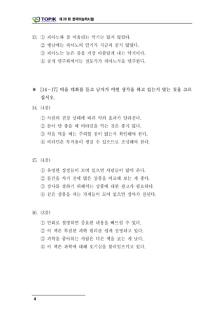 제 20 회 한국어능력시험




13. ① 피아노와 잘 어울리는 악기는 많지 않았다.
    ② 옛날에는 피아노의 인기가 지금과 같지 않았다.
    ③ 피아노는 높은 음을 가장 아름답게 내는 악기이다.
    ④ 공개 연주회에서는 전문가가 피아노곡을 연주한다.




※ [14∼17] 다음 대화를 듣고 남자가 어떤 생각을 하고 있는지 맞는 것을 고르
    십시오.

14. (4점)

    ① 사람의 건강 상태에 따라 약의 효과가 달라진다.
    ② 몸이 안 좋을 때 비타민을 먹는 것은 좋지 않다.
    ③ 약을 먹을 때는 주의할 점이 없는지 확인해야 한다.
    ④ 비타민은 부작용이 생길 수 있으므로 조심해야 한다.


15. (4점)

    ① 유명한 상점들이 모여 있으면 사람들이 많이 온다.
    ② 물건을 사기 전에 많은 상품을 비교해 보는 게 좋다.
    ③ 장사를 잘하기 위해서는 상품에 대한 광고가 필요하다.
    ④ 같은 상품을 파는 가게들이 모여 있으면 장사가 잘된다.


16. (3점)

    ① 만화로 설명하면 중요한 내용을 빠뜨릴 수 있다.
    ② 이 책은 복잡한 과학 원리를 쉽게 설명하고 있다.
    ③ 과학을 좋아하는 사람은 다른 책을 보는 게 낫다.
    ④ 이 책은 과학에 대해 호기심을 불러일으키고 있다.




4
 
