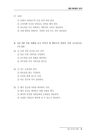 중급 이해 (듣기, 읽기)




17. (4점)

   ① 경제가 어려울수록 돈을 아껴 써야 한다.
   ② 소비자뿐 아니라 상인들도 절약을 해야 한다.
   ③ 과소비를 막기 위해서는 계획적인 소비가 필요하다.
   ④ 경제 회복을 위해서는 적당히 돈을 쓰는 것이 필요하다.




※ [18～20] 다음 대화를 듣고 여자가 할 행동으로 알맞은 것을 고르십시오.
   (각 3점)

18. ① 모델 선발 공고를 보러 간다.
   ② 홍보 모델 지원서를 작성한다.
   ③ 친구에게 신청 방법을 확인한다.
   ④ 사무실에 가서 지원서를 받는다.


19. ① 카드 신청서를 쓴다.
   ② 번호표를 뽑고 기다린다.
   ③ 남자와 함께 창구로 간다.
   ④ 다른 창구에 가서 상담한다.


20. ① 행사 장소에 자리를 배치하러 간다.
   ② 행사 장소를 예약하기 위해 전화를 한다.
   ③ 행사에 참석할 사람들에게 초대장을 발송한다.
   ④ 초대한 사람들이 행사에 올 수 있는지 알아본다.




                                      일반 한국어 B형   5
 