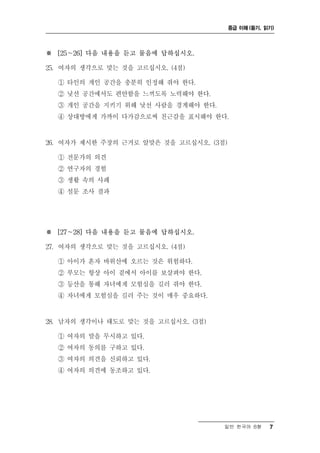 중급 이해 (듣기, 읽기)




※ [25～26] 다음 내용을 듣고 물음에 답하십시오.

25. 여자의 생각으로 맞는 것을 고르십시오. (4점)

  ① 타인의 개인 공간을 충분히 인정해 줘야 한다.
  ② 낯선 공간에서도 편안함을 느끼도록 노력해야 한다.
  ③ 개인 공간을 지키기 위해 낯선 사람을 경계해야 한다.
  ④ 상대방에게 가까이 다가감으로써 친근감을 표시해야 한다.


26. 여자가 제시한 주장의 근거로 알맞은 것을 고르십시오. (3점)

  ① 전문가의 의견
  ② 연구자의 경험
  ③ 생활 속의 사례
  ④ 설문 조사 결과




※ [27～28] 다음 내용을 듣고 물음에 답하십시오.

27. 여자의 생각으로 맞는 것을 고르십시오. (4점)

  ① 아이가 혼자 바위산에 오르는 것은 위험하다.
  ② 부모는 항상 아이 곁에서 아이를 보살펴야 한다.
  ③ 등산을 통해 자녀에게 모험심을 길러 줘야 한다.
  ④ 자녀에게 모험심을 길러 주는 것이 매우 중요하다.


28. 남자의 생각이나 태도로 맞는 것을 고르십시오. (3점)

  ① 여자의 말을 무시하고 있다.
  ② 여자의 동의를 구하고 있다.
  ③ 여자의 의견을 신뢰하고 있다.
  ④ 여자의 의견에 동조하고 있다.




                                     일반 한국어 B형       7
 