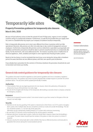 Temporarily idle sites
Property Prevention guidance for temporarily site closures
Because of local authority actions to limit the spread of Covid-19 large areas, regions or even complete
countries will go in a temporarily lockdown. Furthermore, it could also be possible that your supply chain
has come to a standstill what may require your company to lockdown locations temporarily.
Risks in temporarily idle premises are in most cases different from those in premises which are fully
operational. Moreover, idle premises are often not under day-to-day control of management and your
employees. Furthermore, temporarily idle premises can be an allurement, especially to young people and
vandalizes and therefore precautions should be taken to prevent unauthorized entry to a temporarily idle
facility. For the short term, risks to be addressed are fire - for instance caused by arson or malfunction of
electrical appliances-, theft, vandalism and maybe in some regional areas freezing of water systems.
Based on the loss history it can be concluded that most losses occur during the startup after a shutdown
period. Be aware that these are two different phases with their own specific point of attention.
If you already have a procedure for the summer or Christmas shutdown this procedure should also be used
to shut down and restart your facility.
General risk control guidance for temporarily site closures
This guidance document should be regarded as a best practice guideline and not as a mandatory regulatory
standard document. This guidance document has been prepared after multiple requests to provide risk control
lockdown advice. The document will be updated periodically if needed.
Authorities
•	 Check whether there are any legal requirements for site closures. Inform the authorities of the plans for
temporarily closure of the premises in an early stage.
•	 Provide the fire brigade with the keys of the temporarily idle building or provide at least a company contact(s)
for emergency situations.
Insurance
•	 Inform your (company) insurance contact / risk control contact or your Aon contact on the plans of the site
closure in an early stage.
Security
•	 Maintain on-site security guarding. If this option is impractical or when there is no CCTV system or burglary
alarm system, then multiple daily site tours should be carried out inside and outside the buildings. The site
tour should be random, i.e. not each day at the same time.
Alternative can be a temporarily mobile (rented) CCTV system with continuous monitoring.
•	 Be sure that CCTV pictures can be monitored by the security guard or remotely.
•	 Maintain electronic intruder alarm systems. Notify the remote alarm response station that the building is
unoccupied. The alarm station should have the number of the police or other site contacts to contact if
required.
•	 Ask your security firm and private alarm center whether they have an effective business continuity plan to
guarantee their service during the Corona lockdown period.
March 19th, 2020
>>
Contact information
For further information or
question, please contact your
local Aon Account Manager or
Aon Account Engineer.
aon.nl/coronavirus
 