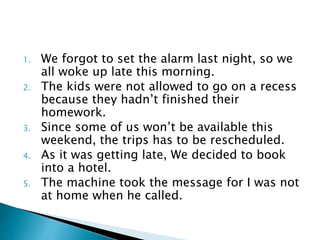 1. We forgot to set the alarm last night, so we
all woke up late this morning.
2. The kids were not allowed to go on a recess
because they hadn’t finished their
homework.
3. Since some of us won’t be available this
weekend, the trips has to be rescheduled.
4. As it was getting late, We decided to book
into a hotel.
5. The machine took the message for I was not
at home when he called.
 