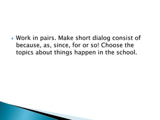  Work in pairs. Make short dialog consist of
because, as, since, for or so! Choose the
topics about things happen in the school.
 