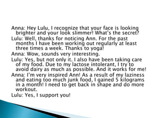 Anna: Hey Lulu, I recognize that your face is looking
brighter and your look slimmer! What’s the secret?
Lulu: Well, thanks for noticing Ann. For the past
months I have been working out regularly at least
three times a week. Thanks to yoga!
Anna: Wow, sounds very interesting.
Lulu: Yes, but not only it. I also have been taking care
of my food. Due to my lactose intolerant, I try to
avoid dairy as much as possible. And it works for me!
Anna: I’m very inspired Ann! As a result of my laziness
and eating too much junk food, I gained 5 kilograms
in a month! I need to get back in shape and do more
workout.
Lulu: Yes, I support you!
 
